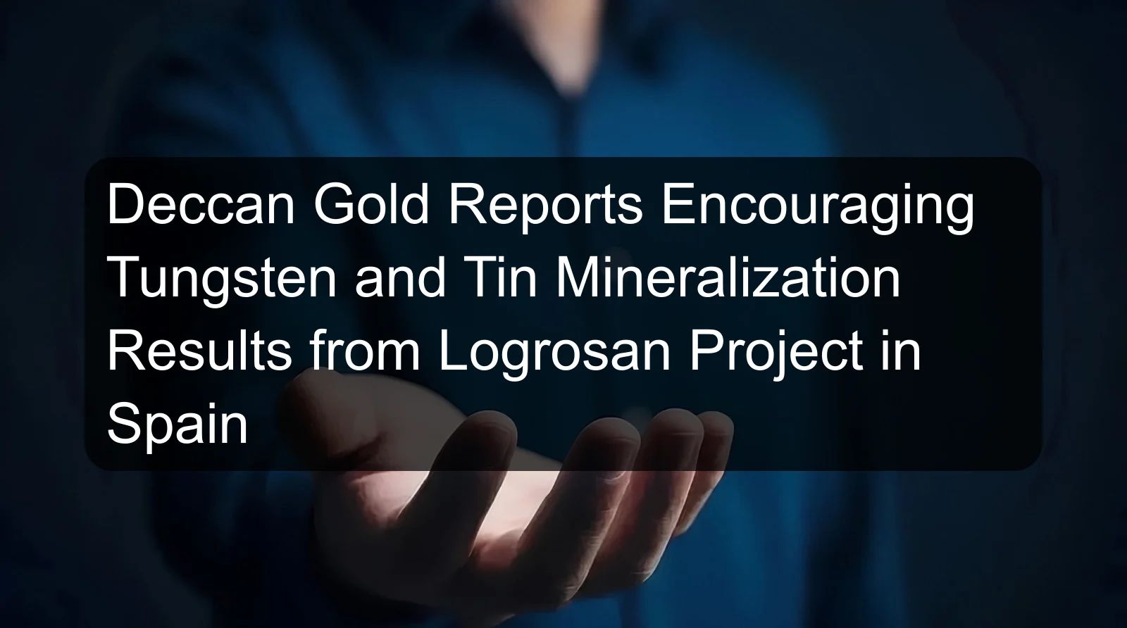 Deccan Gold Reports Encouraging Tungsten and Tin Mineralization Results from Logrosan Project in Spain Deccan Gold Reports Encouraging Tungsten and Tin Mineralization Results from Logrosan Project in Spain