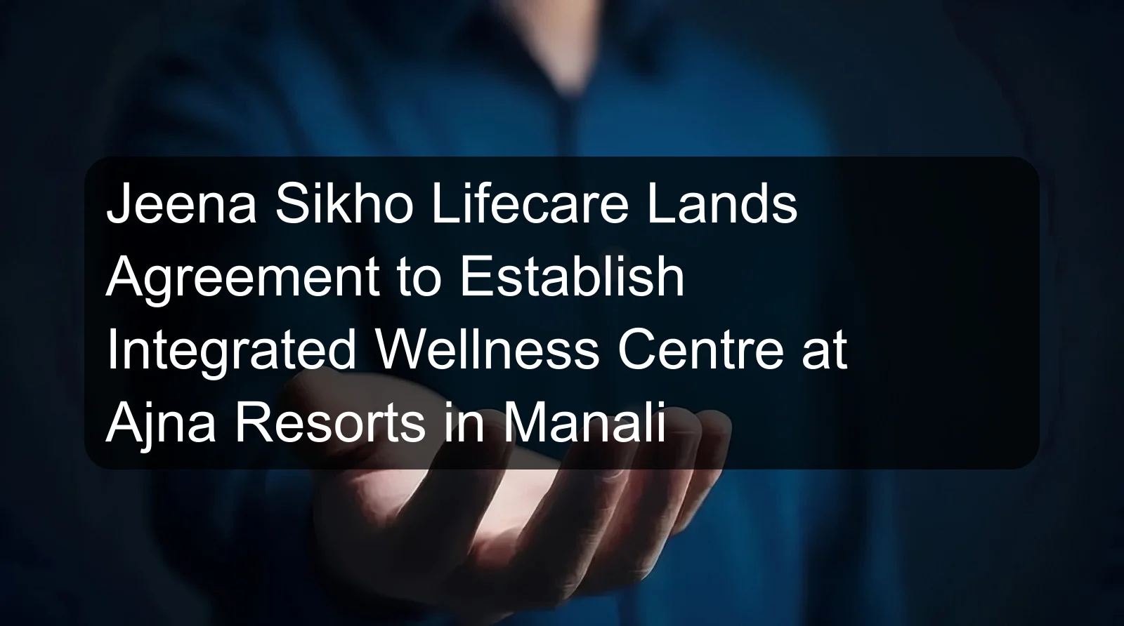 Jeena Sikho Lifecare Lands Agreement to Establish Integrated Wellness Centre at Ajna Resorts in Manali