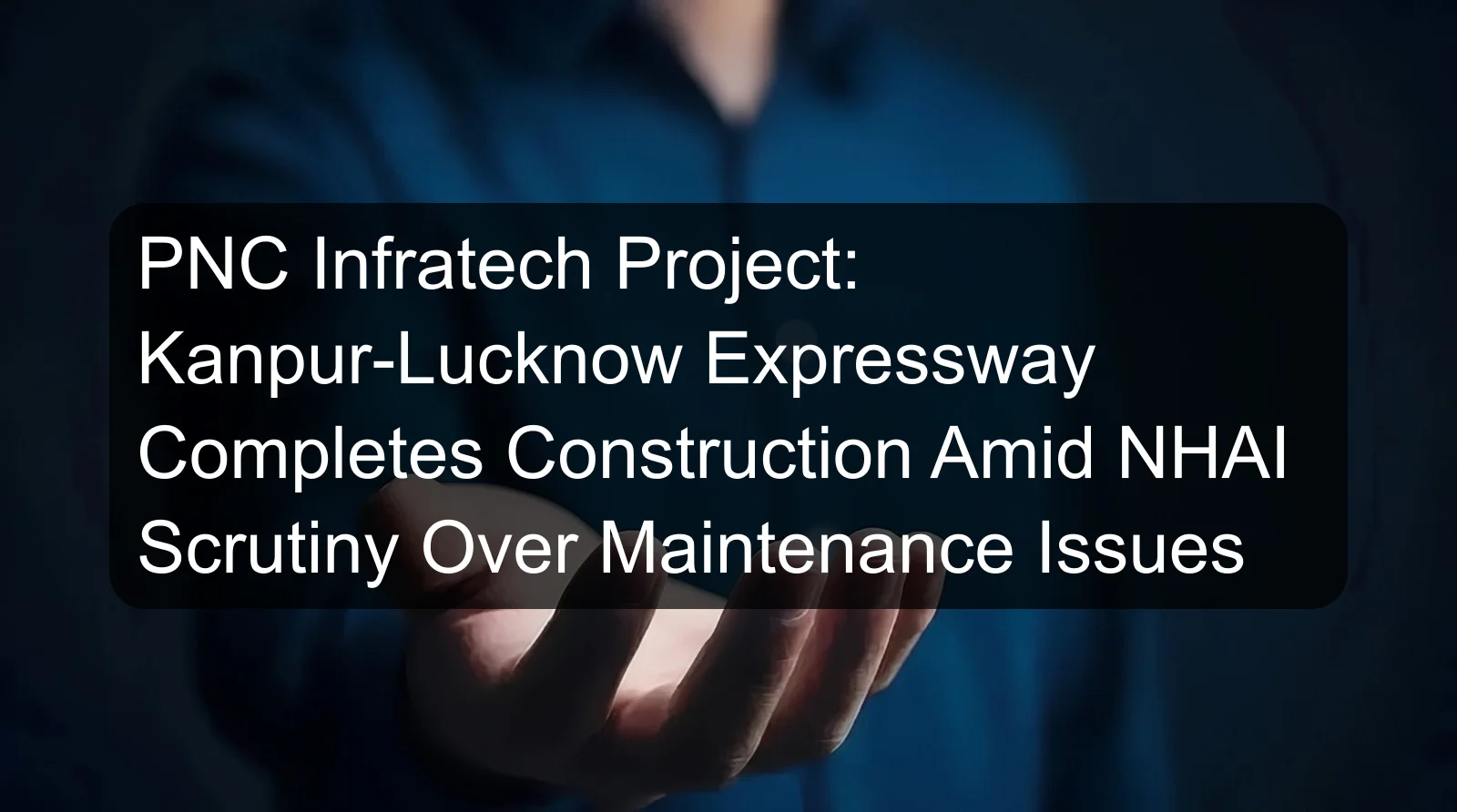 PNC Infratech Project: Kanpur-Lucknow Expressway Completes Construction Amid NHAI Scrutiny Over Maintenance Issues