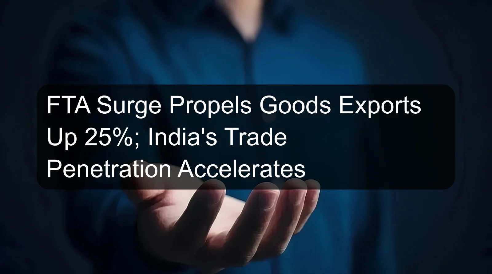 FTA Surge Propels Goods Exports Up 25%; India's Trade Penetration Accelerates