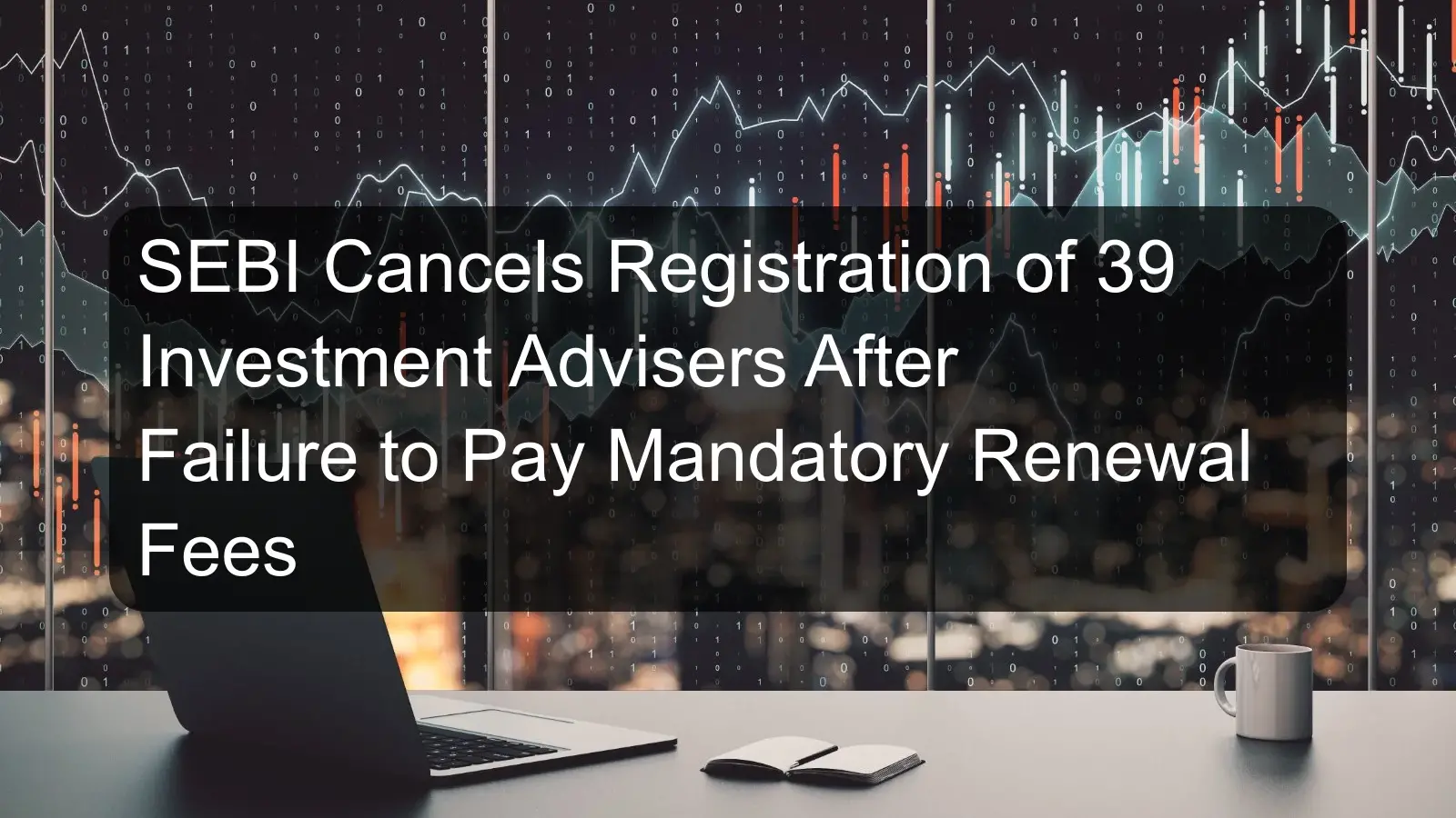 SEBI Cancels Registration of 39 Investment Advisers After Failure to Pay Mandatory Renewal Fees