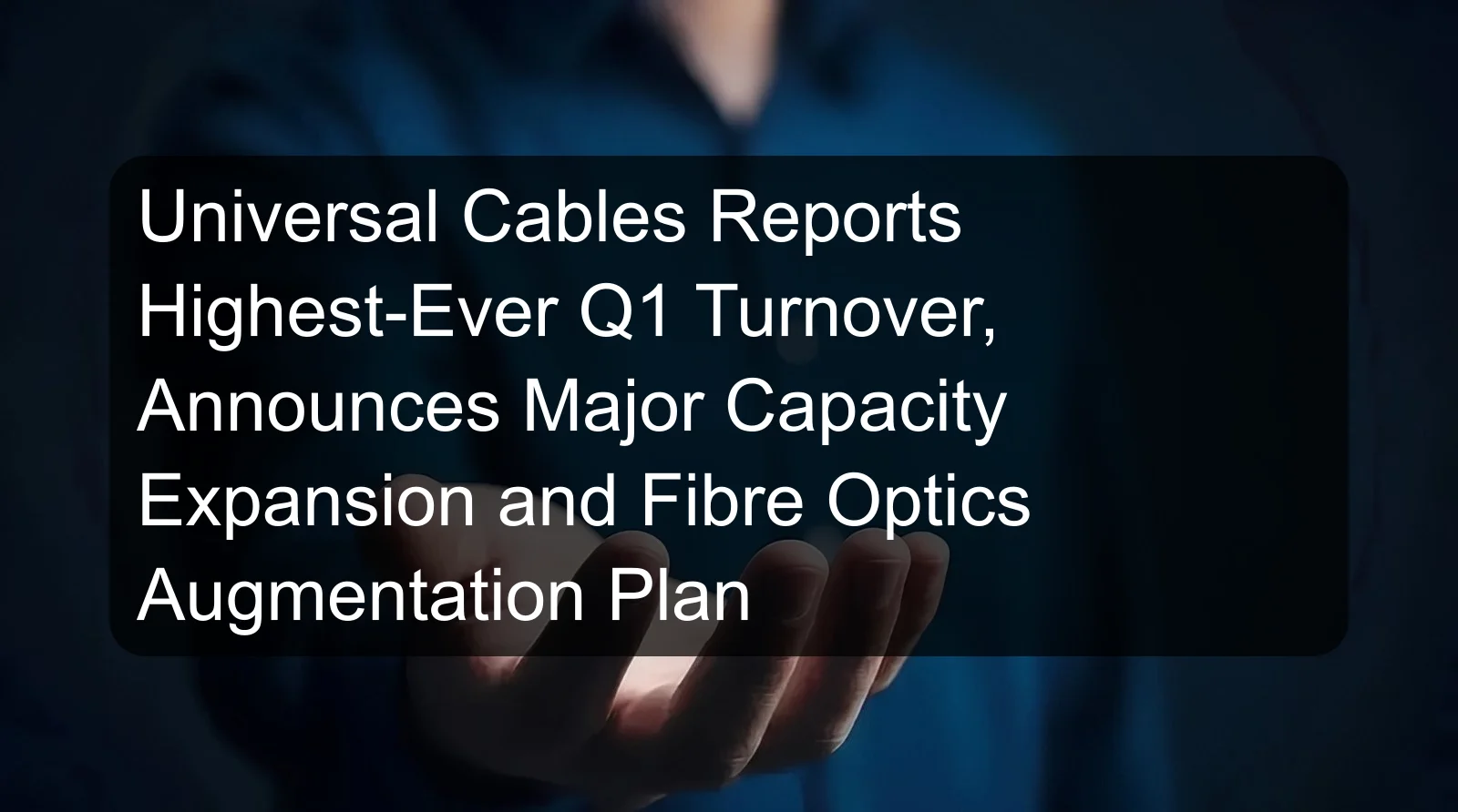 Universal Cables Reports Highest-Ever Q1 Turnover, Announces Major Capacity Expansion and Fibre Optics Augmentation Plan