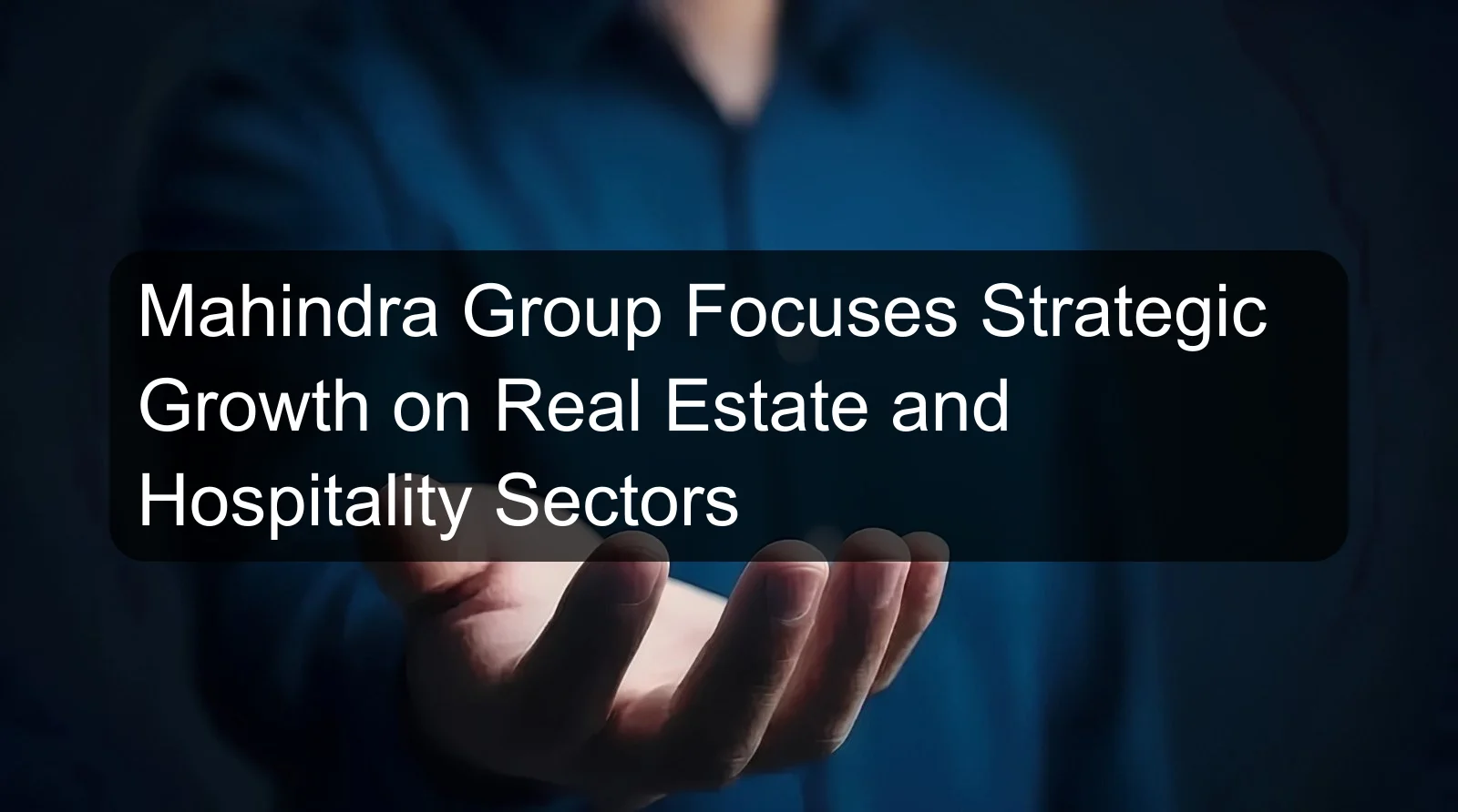 Mahindra Group Focuses Strategic Growth on Real Estate and Hospitality Sectors
