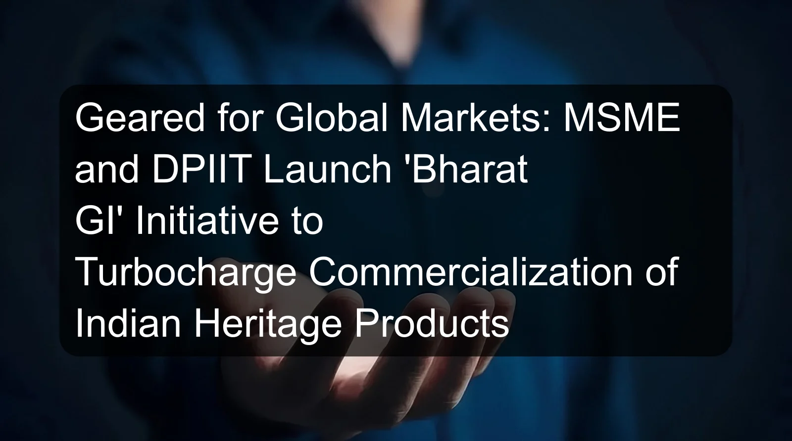 Geared for Global Markets: MSME and DPIIT Launch 'Bharat GI' Initiative to Turbocharge Commercialization of Indian Heritage Products