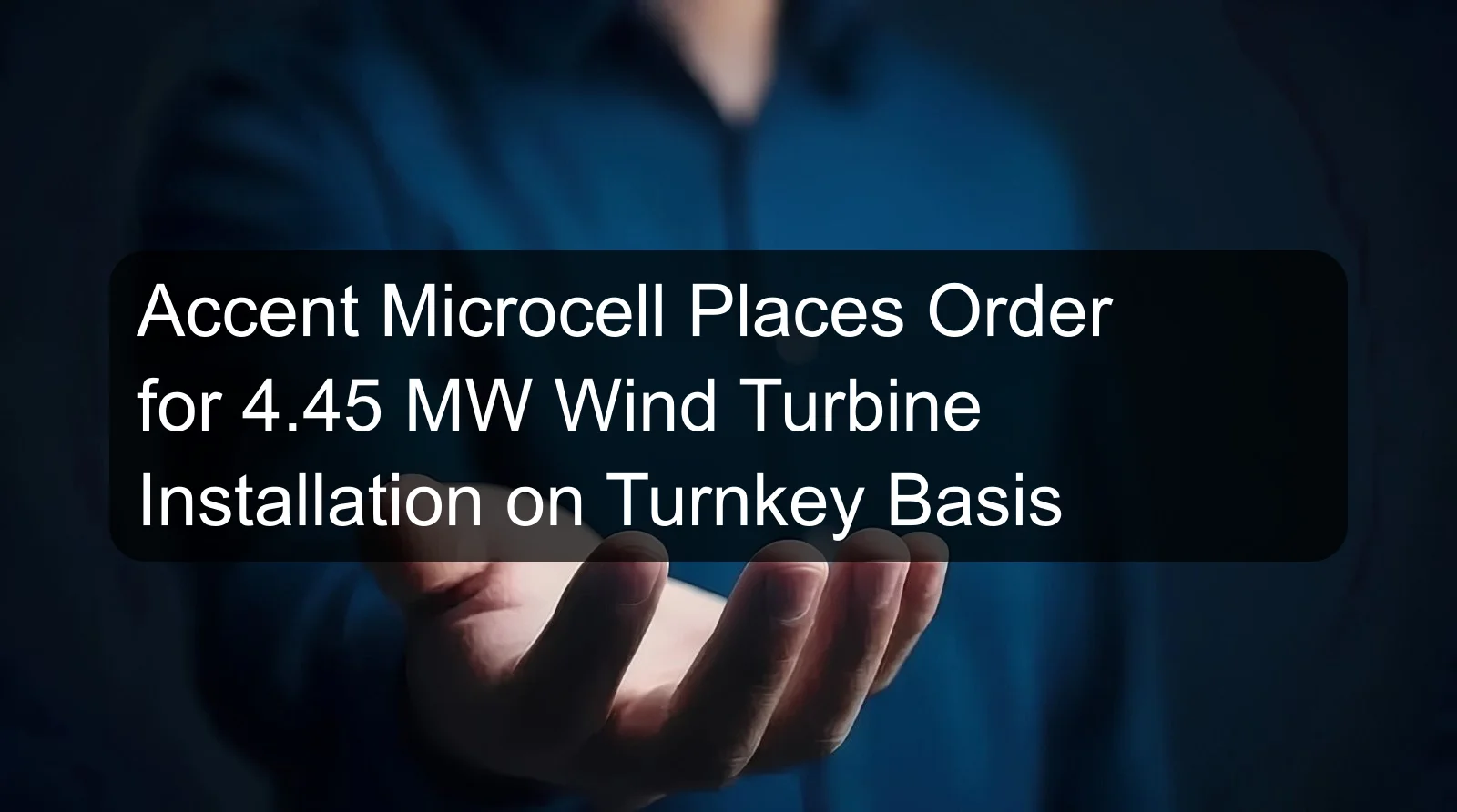 Accent Microcell Places Order for 4.45 MW Wind Turbine Installation on Turnkey Basis Accent Microcell Places Order for 4.45 MW Wind Turbine Installation on Turnkey Basis