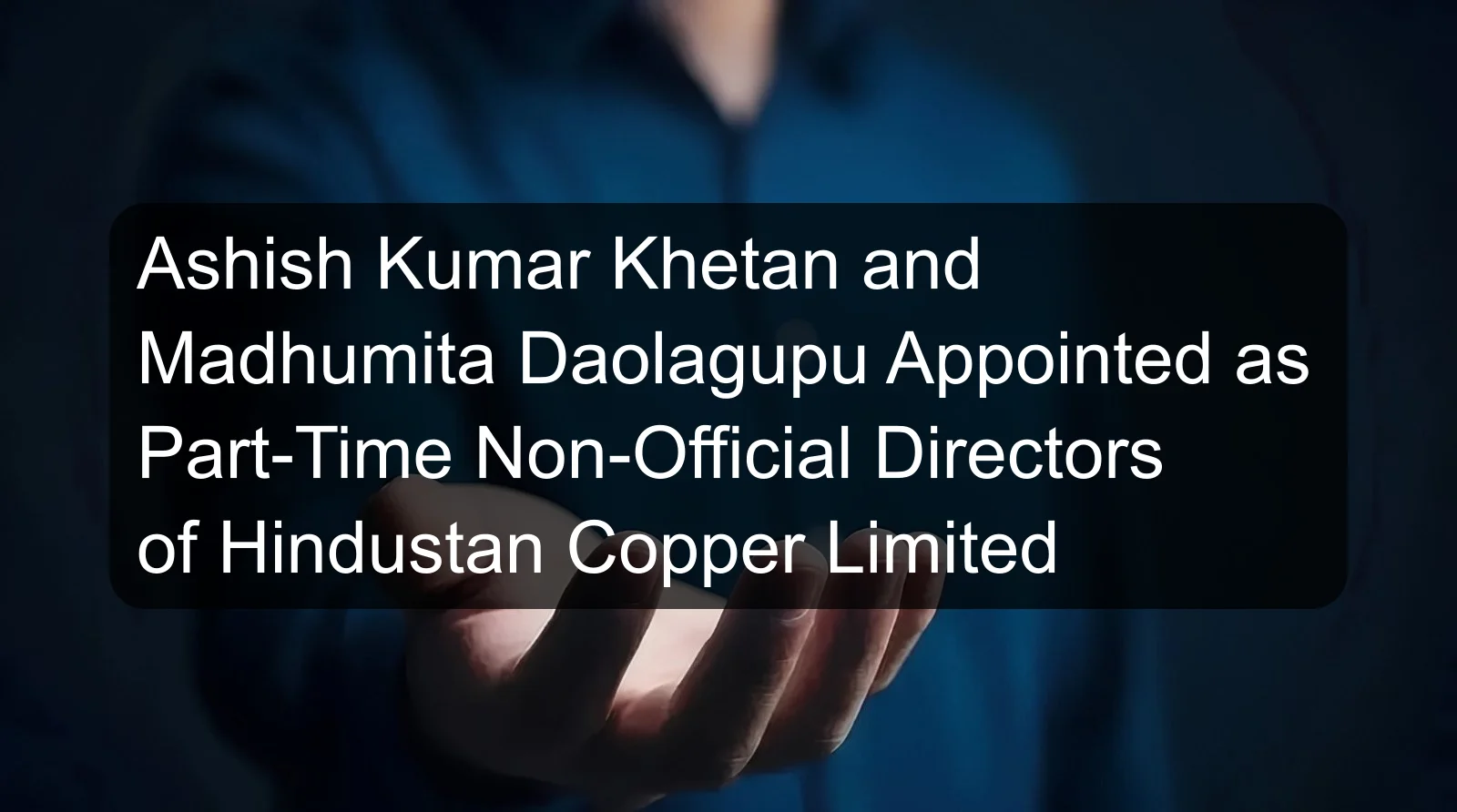 Ashish Kumar Khetan and Madhumita Daolagupu Appointed as Part-Time Non-Official Directors of Hindustan Copper Limited