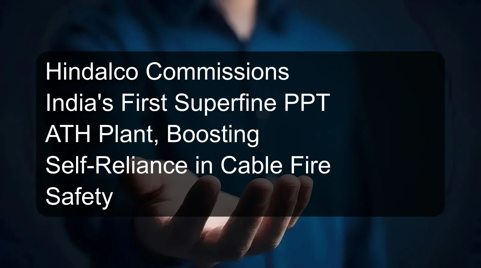 Hindalco Commissions India's First Superfine PPT ATH Plant, Boosting Self-Reliance in Cable Fire Safety