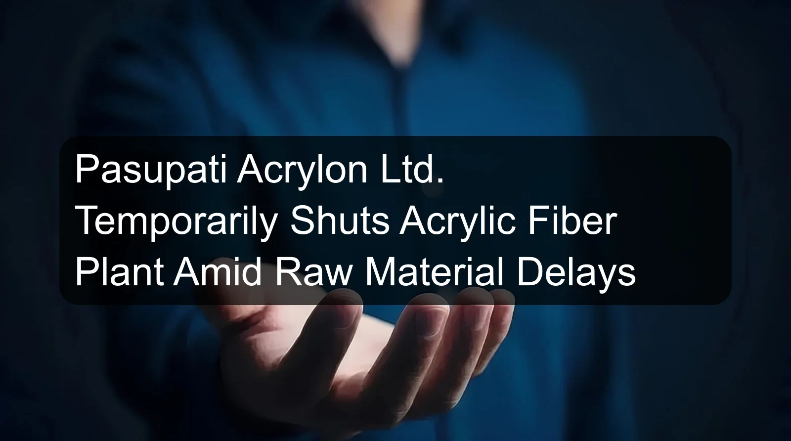 Pasupati Acrylon Ltd. Temporarily Shuts Acrylic Fiber Plant Amid Raw Material Delays